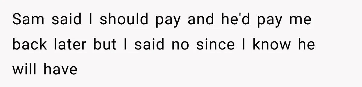 Sam said I should pay and he'd pay me back later but I said no since I know he will have