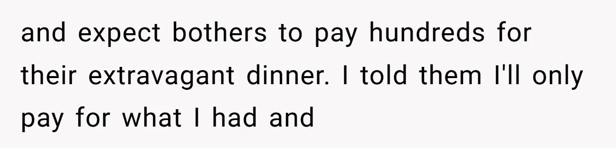 and expect bothers to pay hundreds for their extravagant dinner. I told them I'll only pay for what I had and