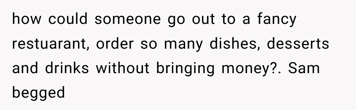 how could someone go out to a fancy restuarant, order so many dishes, desserts and drinks without bringing money?. Sam begged