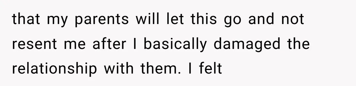 that my parents will let this go and not resent me after I basically damaged the relationship with them. I felt