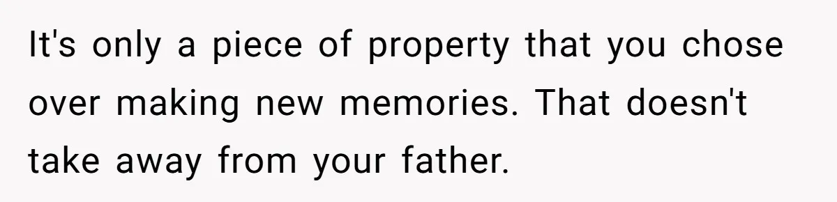 It's only a piece of property that you chose over making new memories. That doesn't take away from your father.
