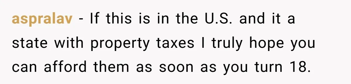 aspralav − If this is in the U.S. and it a state with property taxes I truly hope you can afford them as soon as you turn 18.