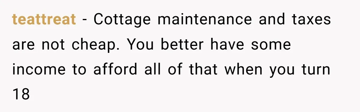 teattreat − Cottage maintenance and taxes are not cheap. You better have some income to afford all of that when you turn 18