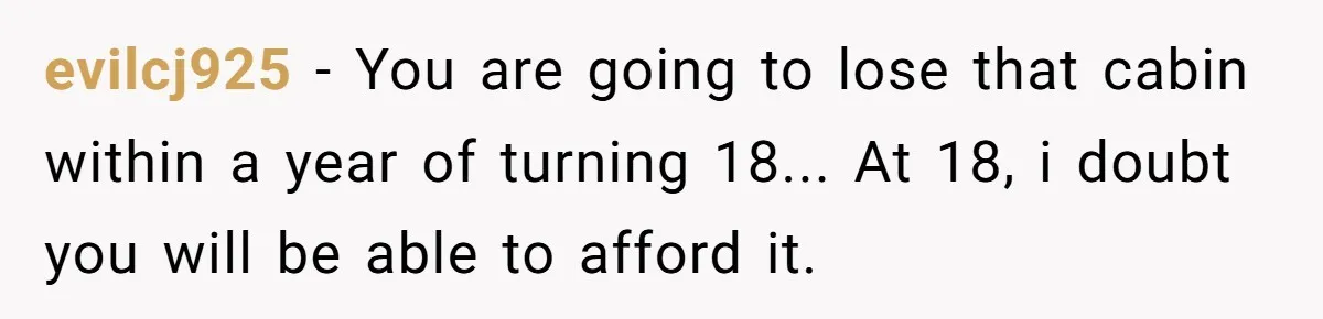 evilcj925 − You are going to lose that cabin within a year of turning 18... At 18, i doubt you will be able to afford it.
