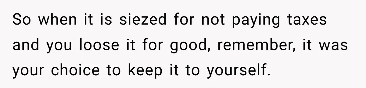 So when it is siezed for not paying taxes and you loose it for good, remember, it was your choice to keep it to yourself.