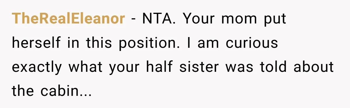 TheRealEleanor − NTA. Your mom put herself in this position. I am curious exactly what your half sister was told about the cabin...