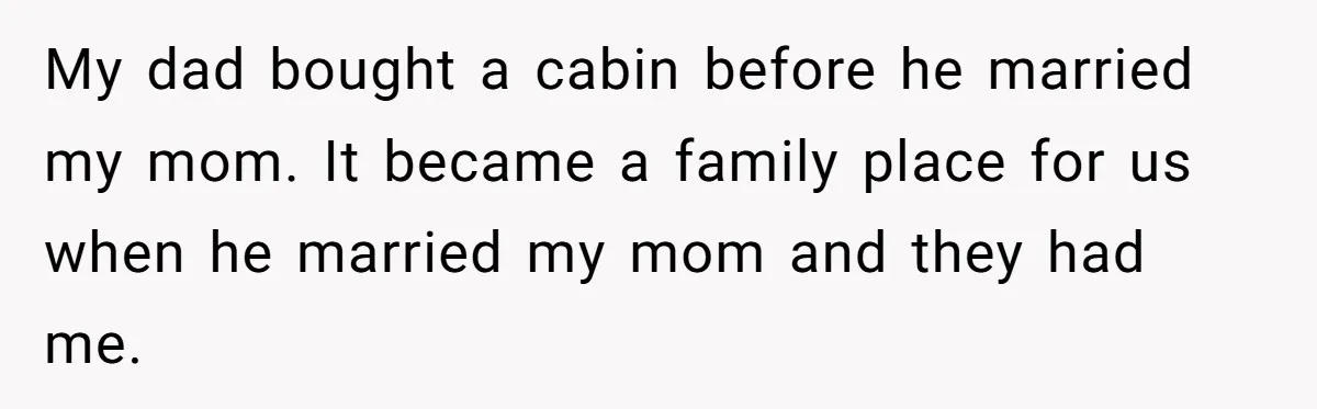 My dad bought a cabin before he married my mom. It became a family place for us when he married my mom and they had me.