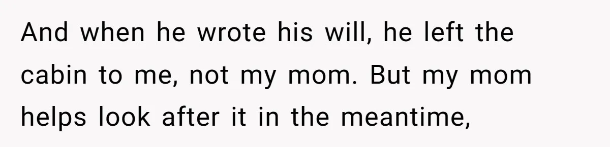 And when he wrote his will, he left the cabin to me, not my mom. But my mom helps look after it in the meantime,