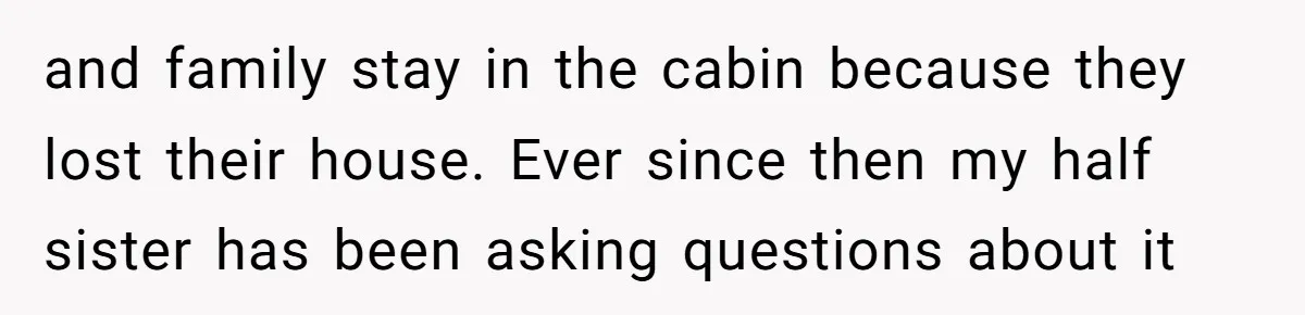 and family stay in the cabin because they lost their house. Ever since then my half sister has been asking questions about it