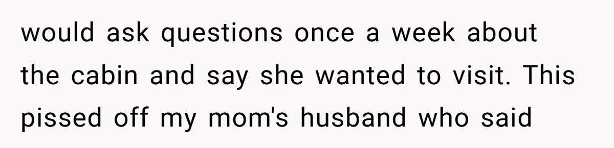would ask questions once a week about the cabin and say she wanted to visit. This pissed off my mom's husband who said