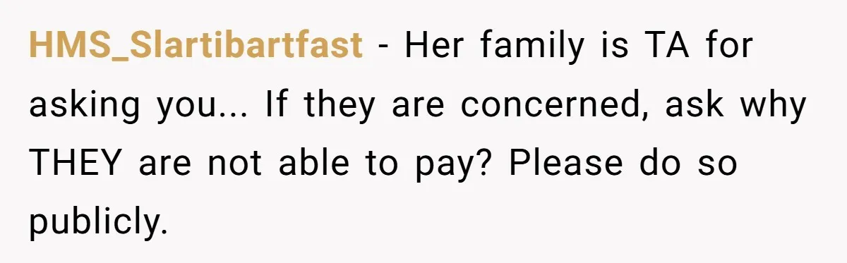 HMS_Slartibartfast − Her family is TA for asking you... If they are concerned, ask why THEY are not able to pay? Please do so publicly.