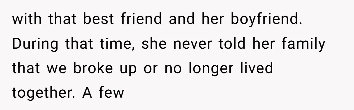 with that best friend and her boyfriend. During that time, she never told her family that we broke up or no longer lived together. A few