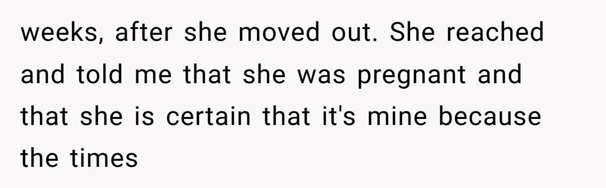 weeks, after she moved out. She reached and told me that she was pregnant and that she is certain that it's mine because the times