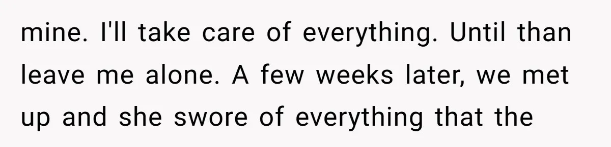 mine. I'll take care of everything. Until than leave me alone. A few weeks later, we met up and she swore of everything that the