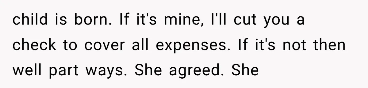 child is born. If it's mine, I'll cut you a check to cover all expenses. If it's not then well part ways. She agreed. She