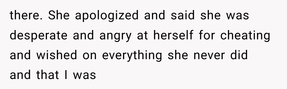 there. She apologized and said she was desperate and angry at herself for cheating and wished on everything she never did and that I was