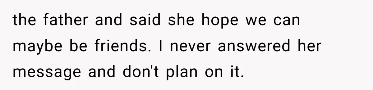 the father and said she hope we can maybe be friends. I never answered her message and don't plan on it.