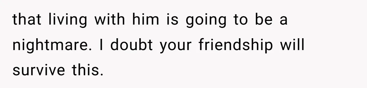 that living with him is going to be a nightmare. I doubt your friendship will survive this.