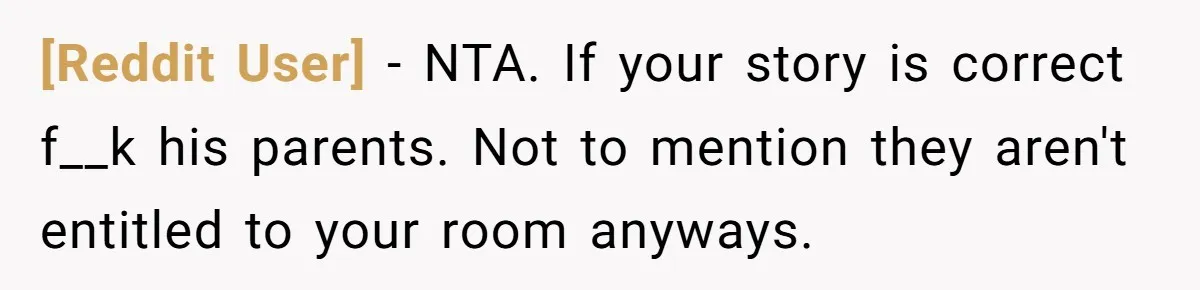 [Reddit User] − NTA. If your story is correct f__k his parents. Not to mention they aren't entitled to your room anyways.