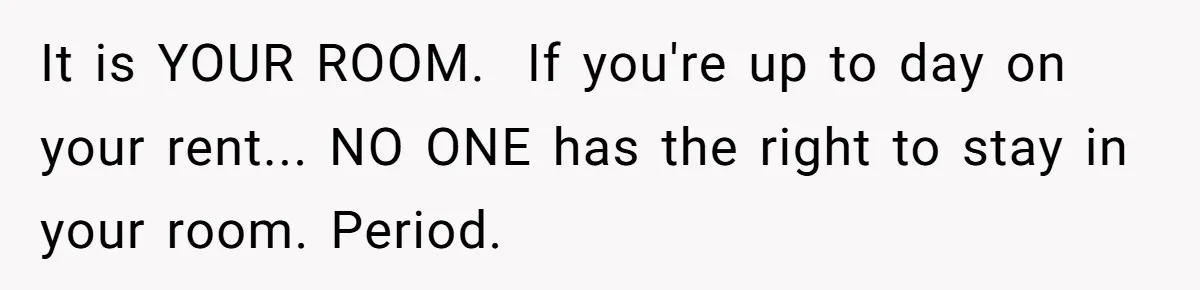 It is YOUR ROOM.  If you're up to day on your rent... NO ONE has the right to stay in your room. Period.