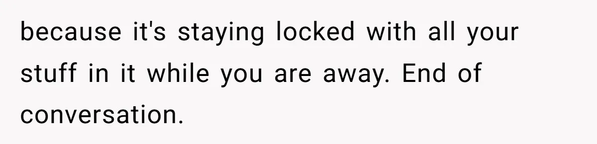 because it's staying locked with all your stuff in it while you are away. End of conversation.