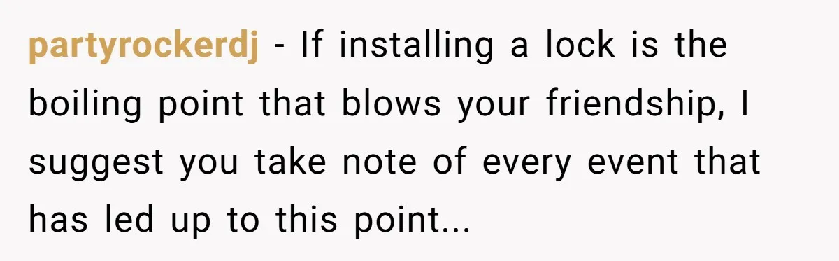 partyrockerdj − If installing a lock is the boiling point that blows your friendship, I suggest you take note of every event that has led up to this point...
