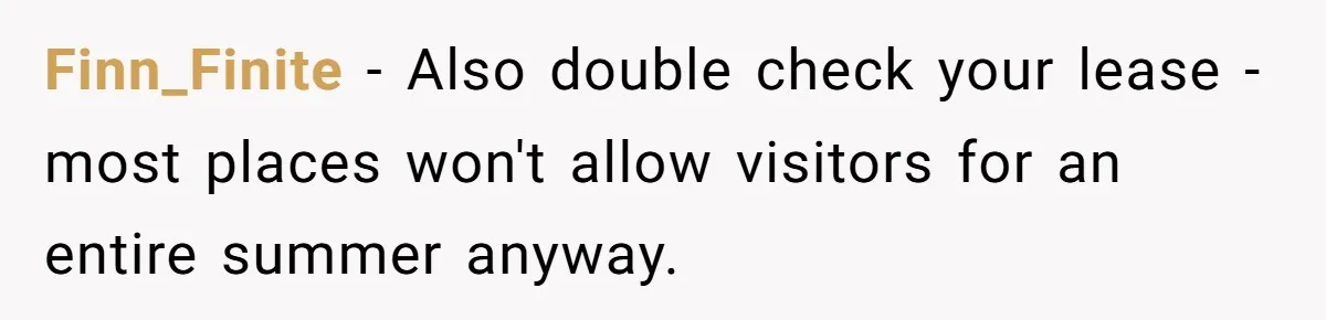 Finn_Finite − Also double check your lease - most places won't allow visitors for an entire summer anyway.