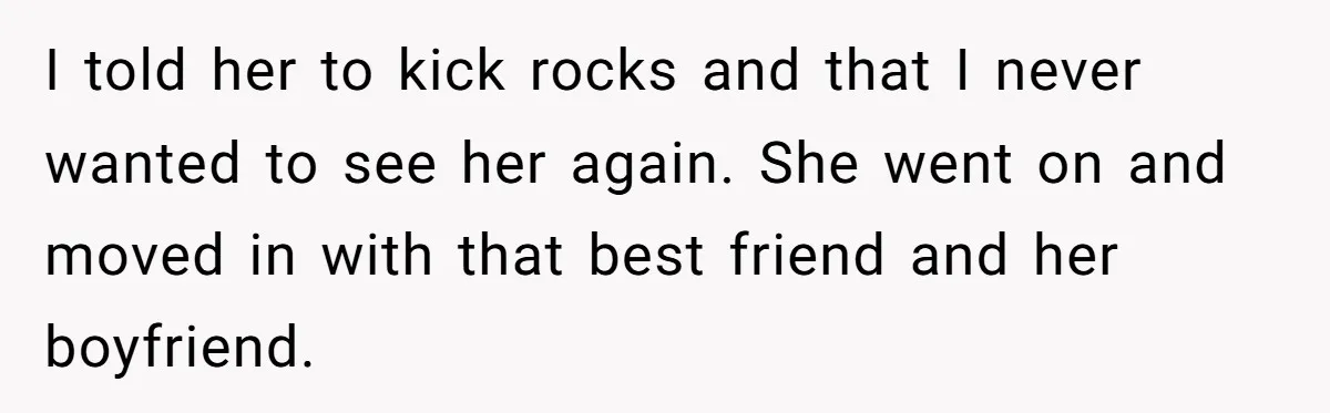I told her to kick rocks and that I never wanted to see her again. She went on and moved in with that best friend and her boyfriend.