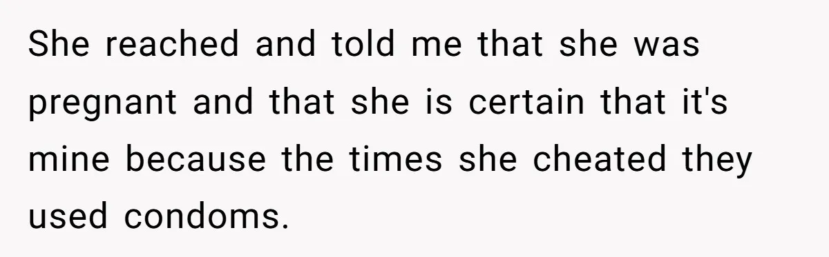 She reached and told me that she was pregnant and that she is certain that it's mine because the times she cheated they used condoms.