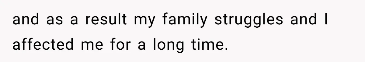 and as a result my family struggles and I affected me for a long time.