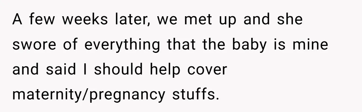 A few weeks later, we met up and she swore of everything that the baby is mine and said I should help cover maternity/pregnancy stuffs.