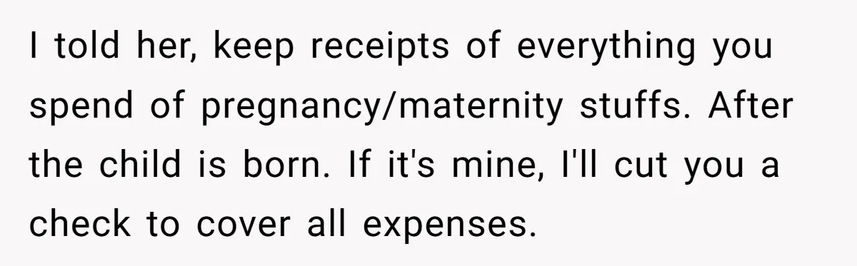 I told her, keep receipts of everything you spend of pregnancy/maternity stuffs. After the child is born. If it's mine, I'll cut you a check to cover all expenses.