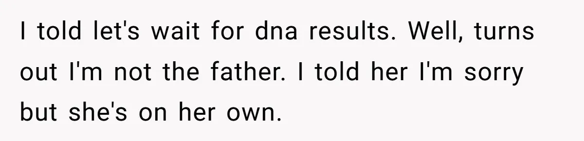 I told let's wait for dna results. Well, turns out I'm not the father. I told her I'm sorry but she's on her own.