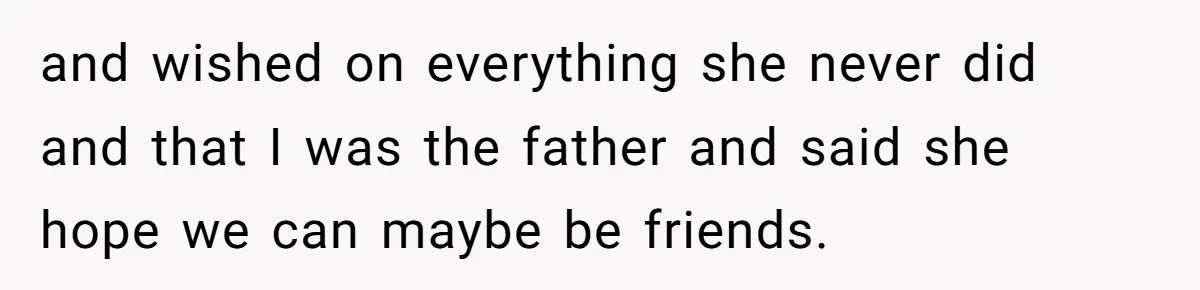 and wished on everything she never did and that I was the father and said she hope we can maybe be friends.
