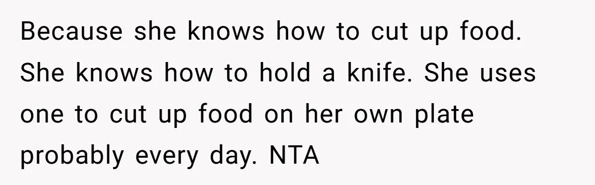 Because she knows how to cut up food. She knows how to hold a knife. She uses one to cut up food on her own plate probably every day. NTA