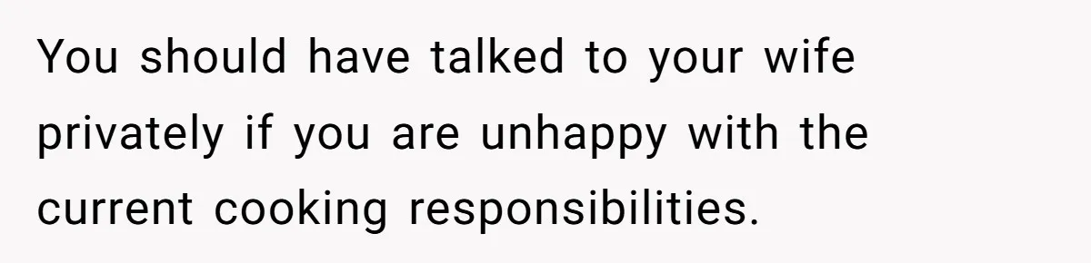 You should have talked to your wife privately if you are unhappy with the current cooking responsibilities.