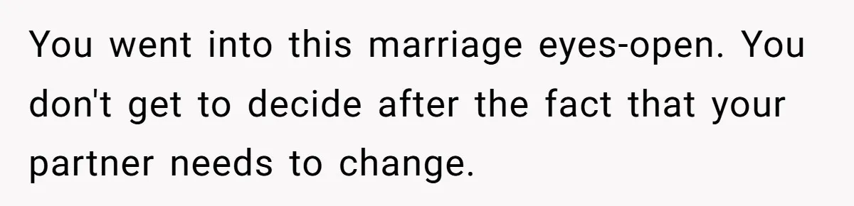 You went into this marriage eyes-open. You don't get to decide after the fact that your partner needs to change.