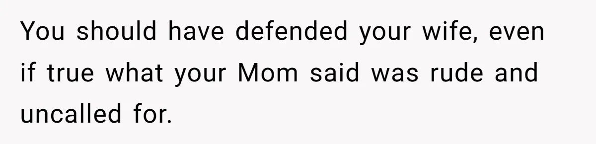 You should have defended your wife, even if true what your Mom said was rude and uncalled for.