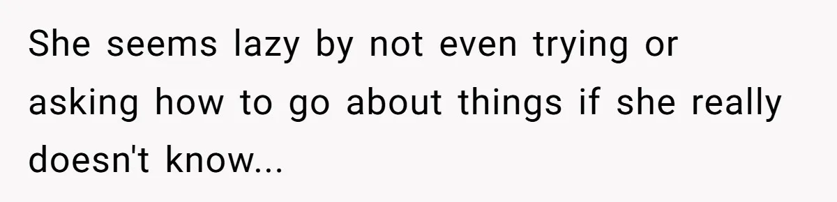 She seems lazy by not even trying or asking how to go about things if she really doesn't know...