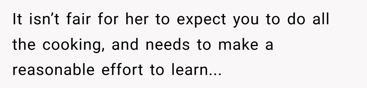 It isn’t fair for her to expect you to do all the cooking, and needs to make a reasonable effort to learn...