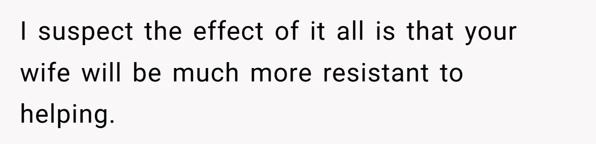 I suspect the effect of it all is that your wife will be much more resistant to helping.