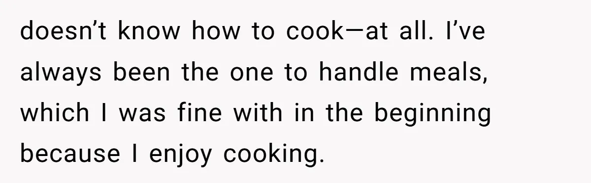 doesn’t know how to cook—at all. I’ve always been the one to handle meals, which I was fine with in the beginning because I enjoy cooking.