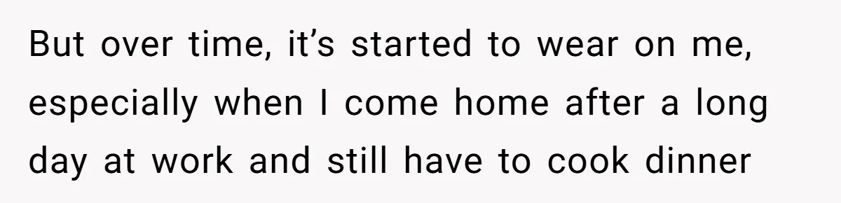 But over time, it’s started to wear on me, especially when I come home after a long day at work and still have to cook dinner