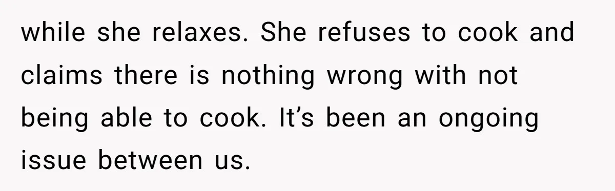 while she relaxes. She refuses to cook and claims there is nothing wrong with not being able to cook. It’s been an ongoing issue between us.
