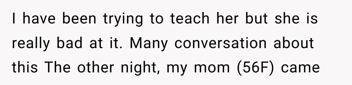 I have been trying to teach her but she is really bad at it. Many conversation about this The other night, my mom (56F) came