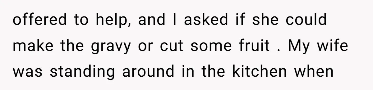 offered to help, and I asked if she could make the gravy or cut some fruit . My wife was standing around in the kitchen when