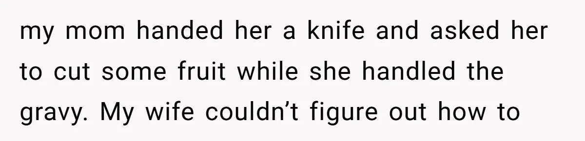 my mom handed her a knife and asked her to cut some fruit while she handled the gravy. My wife couldn’t figure out how to