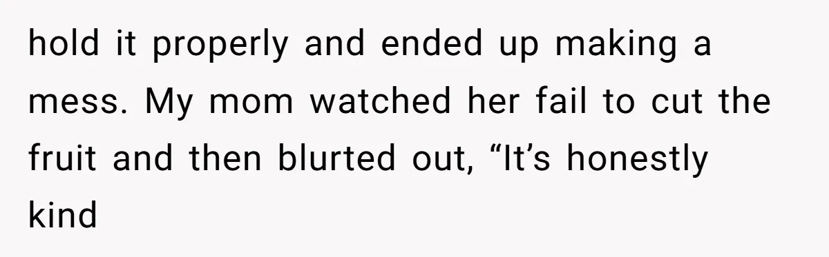 hold it properly and ended up making a mess. My mom watched her fail to cut the fruit and then blurted out, “It’s honestly kind
