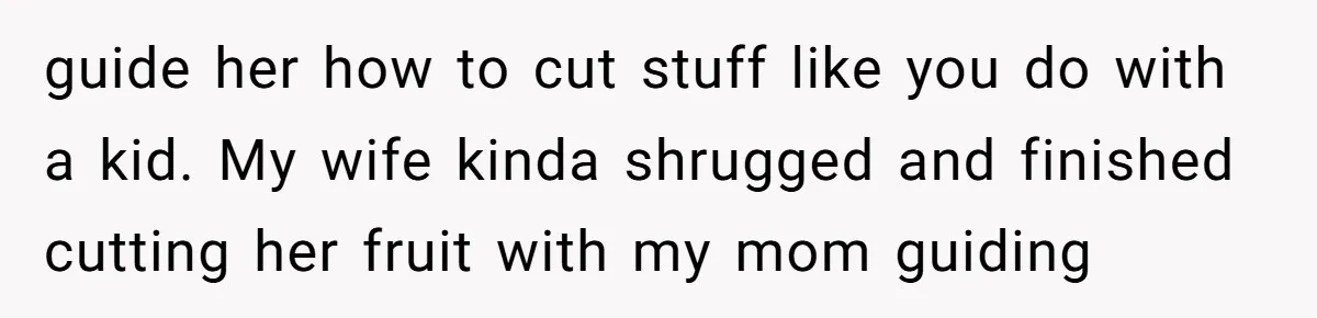 guide her how to cut stuff like you do with a kid. My wife kinda shrugged and finished cutting her fruit with my mom guiding