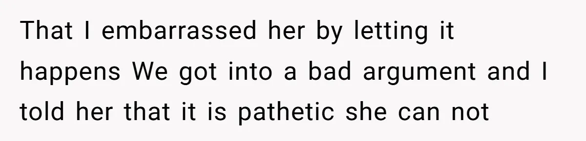 That I embarrassed her by letting it happens We got into a bad argument and I told her that it is pathetic she can not